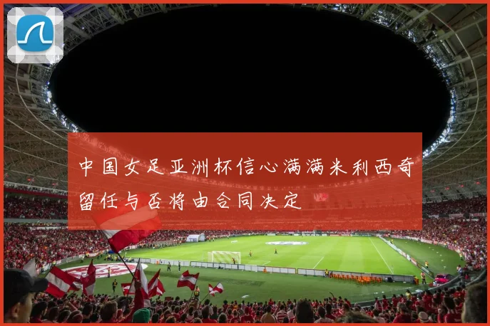 中国女足亚洲杯信心满满米利西奇留任与否将由合同决定