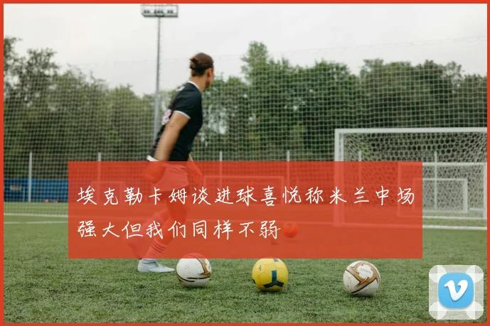 埃克勒卡姆谈进球喜悦称米兰中场强大但我们同样不弱