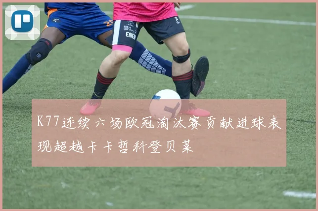 K77连续六场欧冠淘汰赛贡献进球表现超越卡卡哲科登贝莱